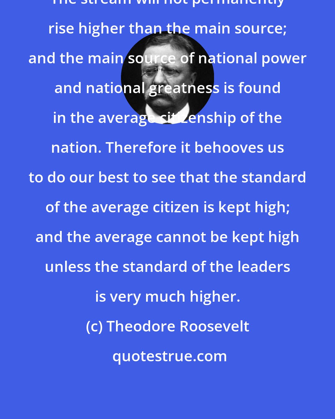 Theodore Roosevelt: The stream will not permanently rise higher than the main source; and the main source of national power and national greatness is found in the average citizenship of the nation. Therefore it behooves us to do our best to see that the standard of the average citizen is kept high; and the average cannot be kept high unless the standard of the leaders is very much higher.