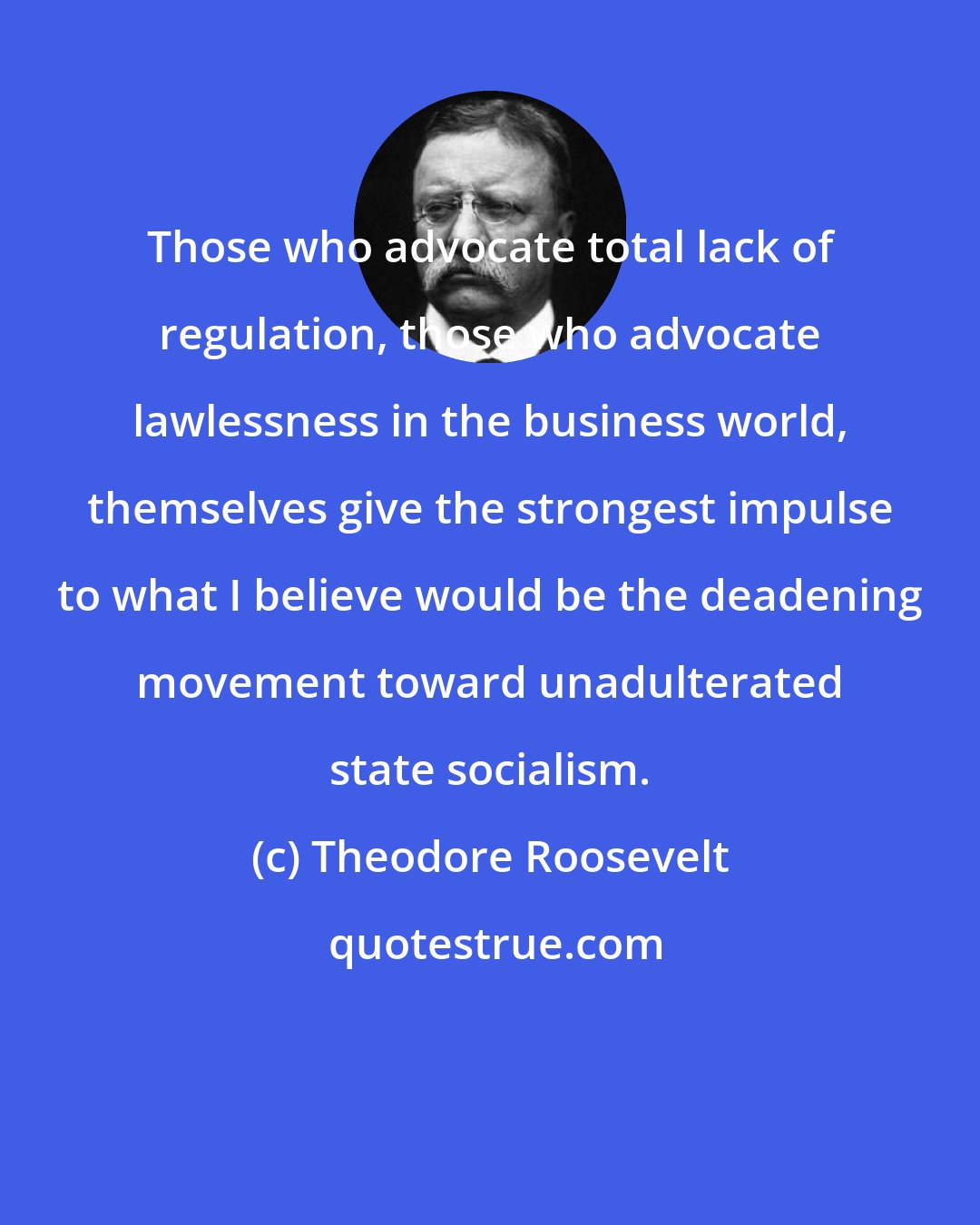 Theodore Roosevelt: Those who advocate total lack of regulation, those who advocate lawlessness in the business world, themselves give the strongest impulse to what I believe would be the deadening movement toward unadulterated state socialism.