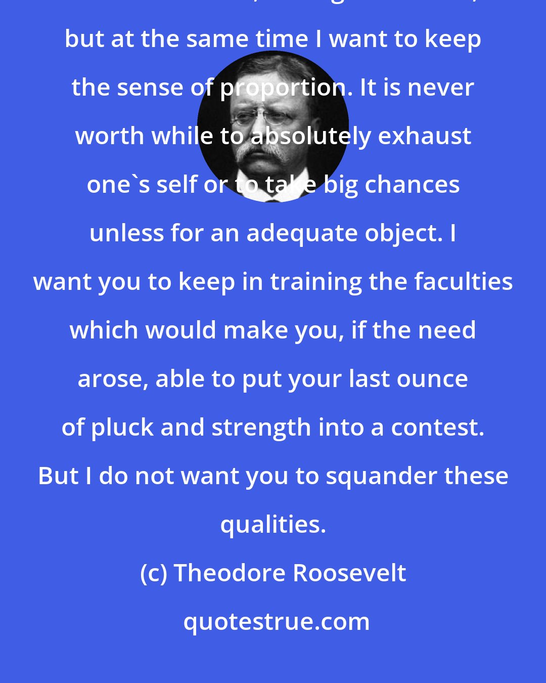 Theodore Roosevelt: I always believe in going hard at everything, whether it is Latin or mathematics, boxing or football, but at the same time I want to keep the sense of proportion. It is never worth while to absolutely exhaust one's self or to take big chances unless for an adequate object. I want you to keep in training the faculties which would make you, if the need arose, able to put your last ounce of pluck and strength into a contest. But I do not want you to squander these qualities.