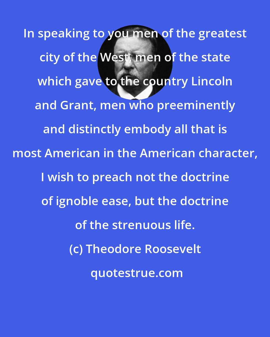 Theodore Roosevelt: In speaking to you men of the greatest city of the West, men of the state which gave to the country Lincoln and Grant, men who preeminently and distinctly embody all that is most American in the American character, I wish to preach not the doctrine of ignoble ease, but the doctrine of the strenuous life.