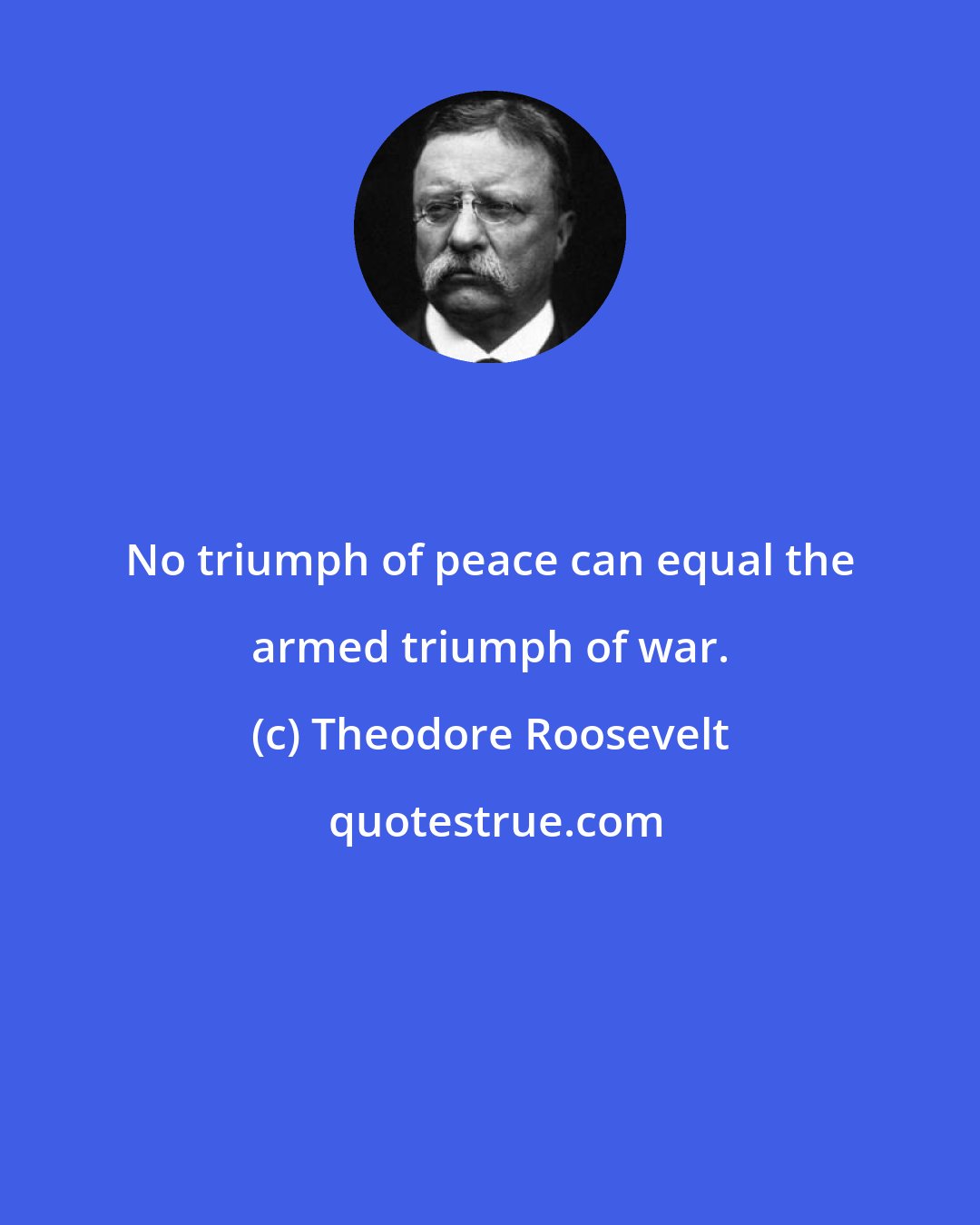 Theodore Roosevelt: No triumph of peace can equal the armed triumph of war.