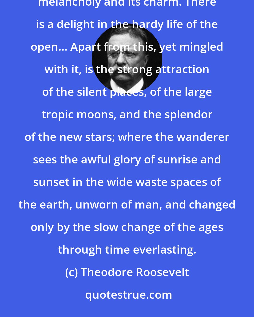 Theodore Roosevelt: There are no words that can tell the hidden spirit of the wilderness, that can reveal its mystery, its melancholy and its charm. There is a delight in the hardy life of the open... Apart from this, yet mingled with it, is the strong attraction of the silent places, of the large tropic moons, and the splendor of the new stars; where the wanderer sees the awful glory of sunrise and sunset in the wide waste spaces of the earth, unworn of man, and changed only by the slow change of the ages through time everlasting.