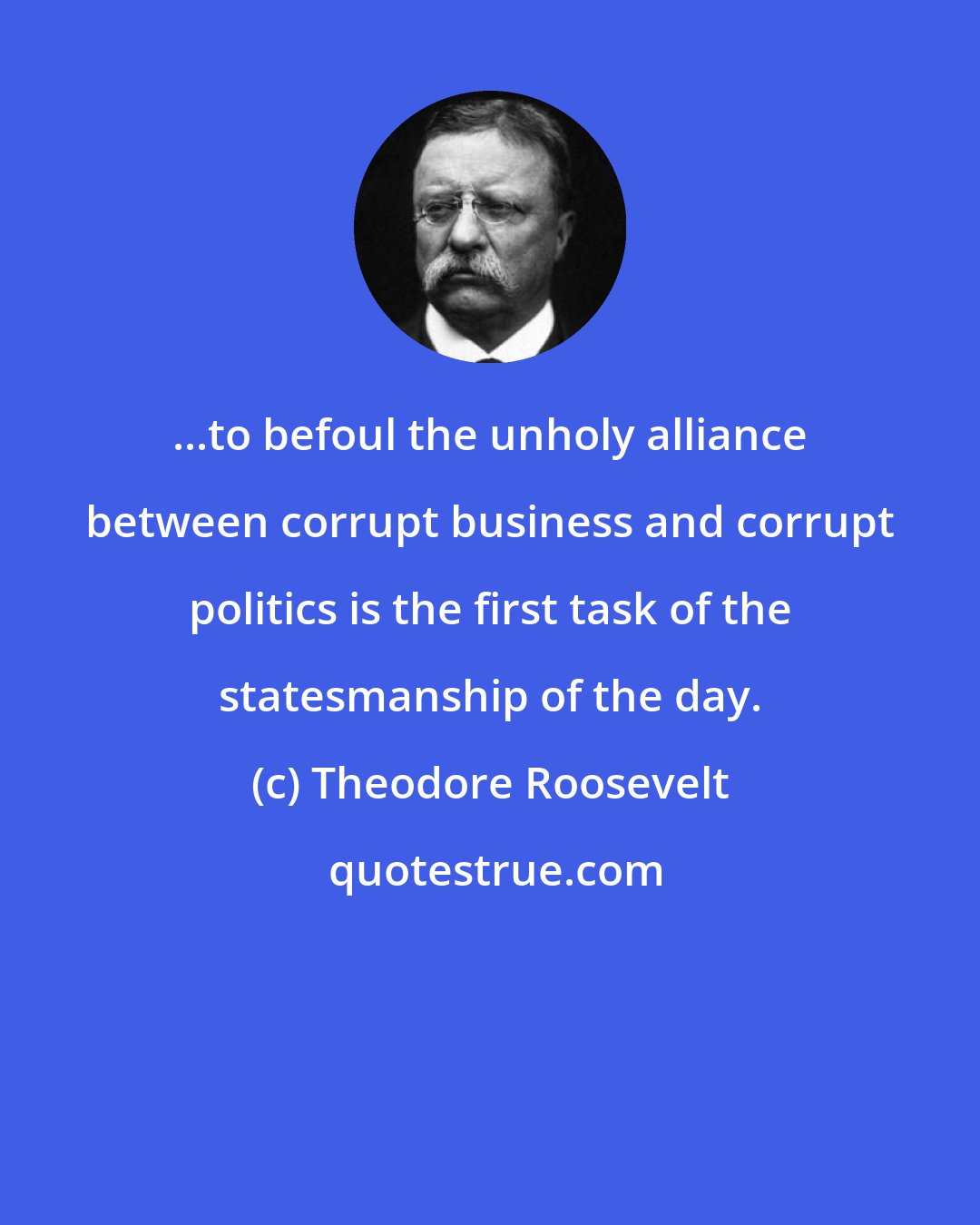 Theodore Roosevelt: ...to befoul the unholy alliance between corrupt business and corrupt politics is the first task of the statesmanship of the day.