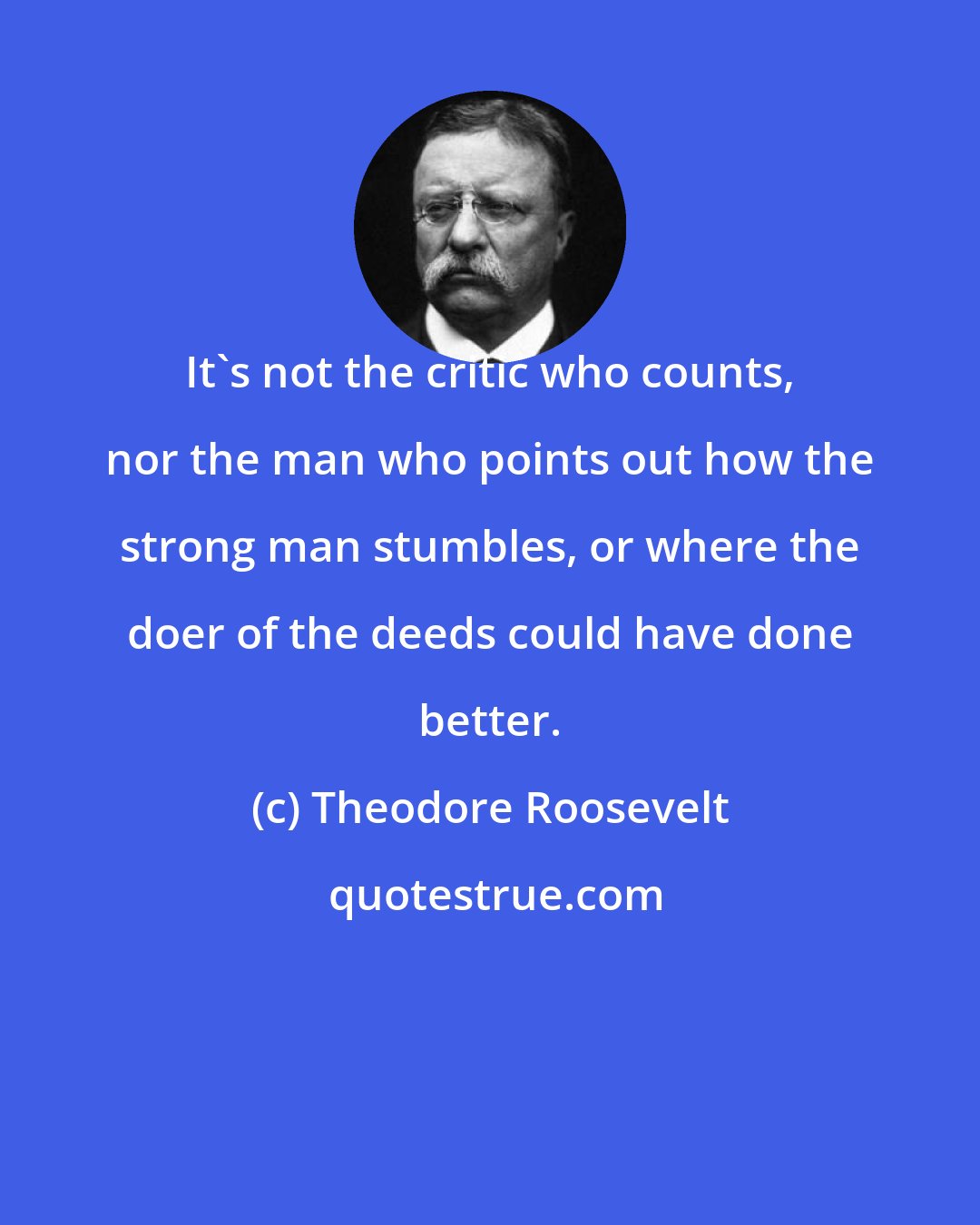 Theodore Roosevelt: It's not the critic who counts, nor the man who points out how the strong man stumbles, or where the doer of the deeds could have done better.