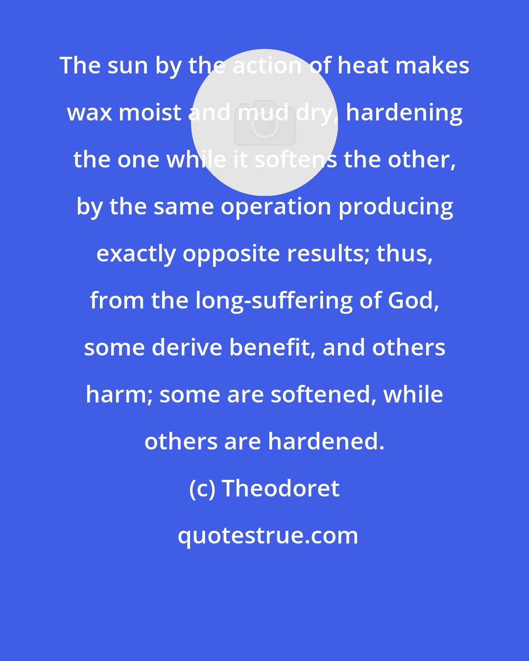 Theodoret: The sun by the action of heat makes wax moist and mud dry, hardening the one while it softens the other, by the same operation producing exactly opposite results; thus, from the long-suffering of God, some derive benefit, and others harm; some are softened, while others are hardened.