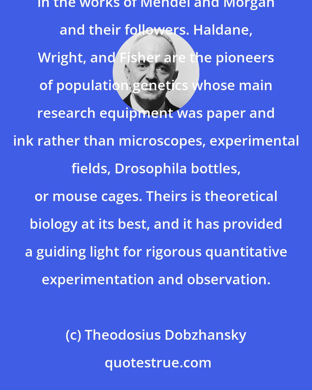Theodosius Dobzhansky: The foundations of population genetics were laid chiefly by mathematical deduction from basic premises contained in the works of Mendel and Morgan and their followers. Haldane, Wright, and Fisher are the pioneers of population genetics whose main research equipment was paper and ink rather than microscopes, experimental fields, Drosophila bottles, or mouse cages. Theirs is theoretical biology at its best, and it has provided a guiding light for rigorous quantitative experimentation and observation.