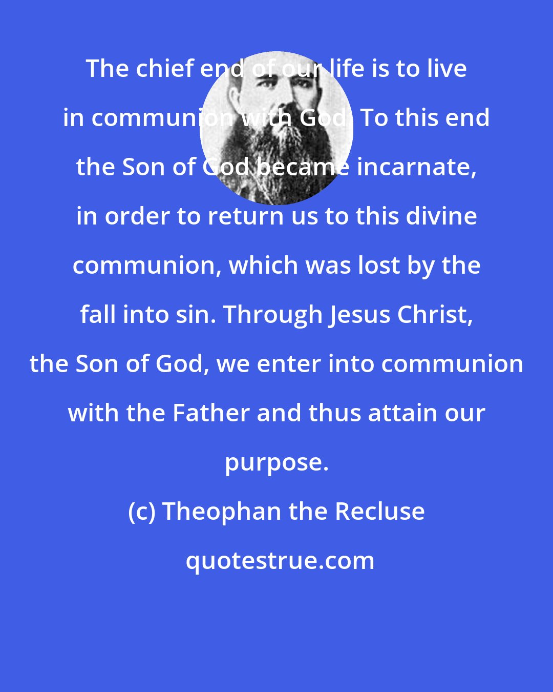 Theophan the Recluse: The chief end of our life is to live in communion with God. To this end the Son of God became incarnate, in order to return us to this divine communion, which was lost by the fall into sin. Through Jesus Christ, the Son of God, we enter into communion with the Father and thus attain our purpose.