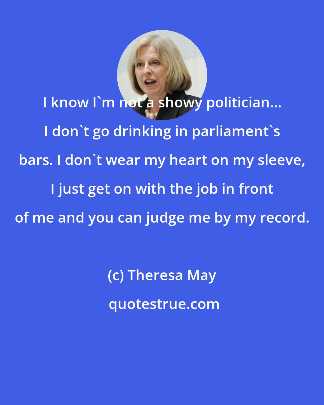 Theresa May: I know I'm not a showy politician... I don't go drinking in parliament's bars. I don't wear my heart on my sleeve, I just get on with the job in front of me and you can judge me by my record.