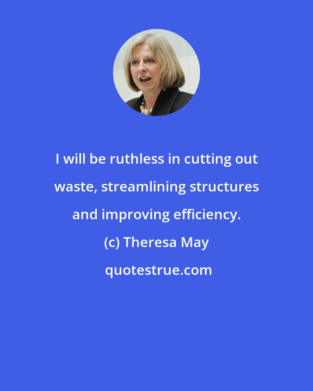 Theresa May: I will be ruthless in cutting out waste, streamlining structures and improving efficiency.