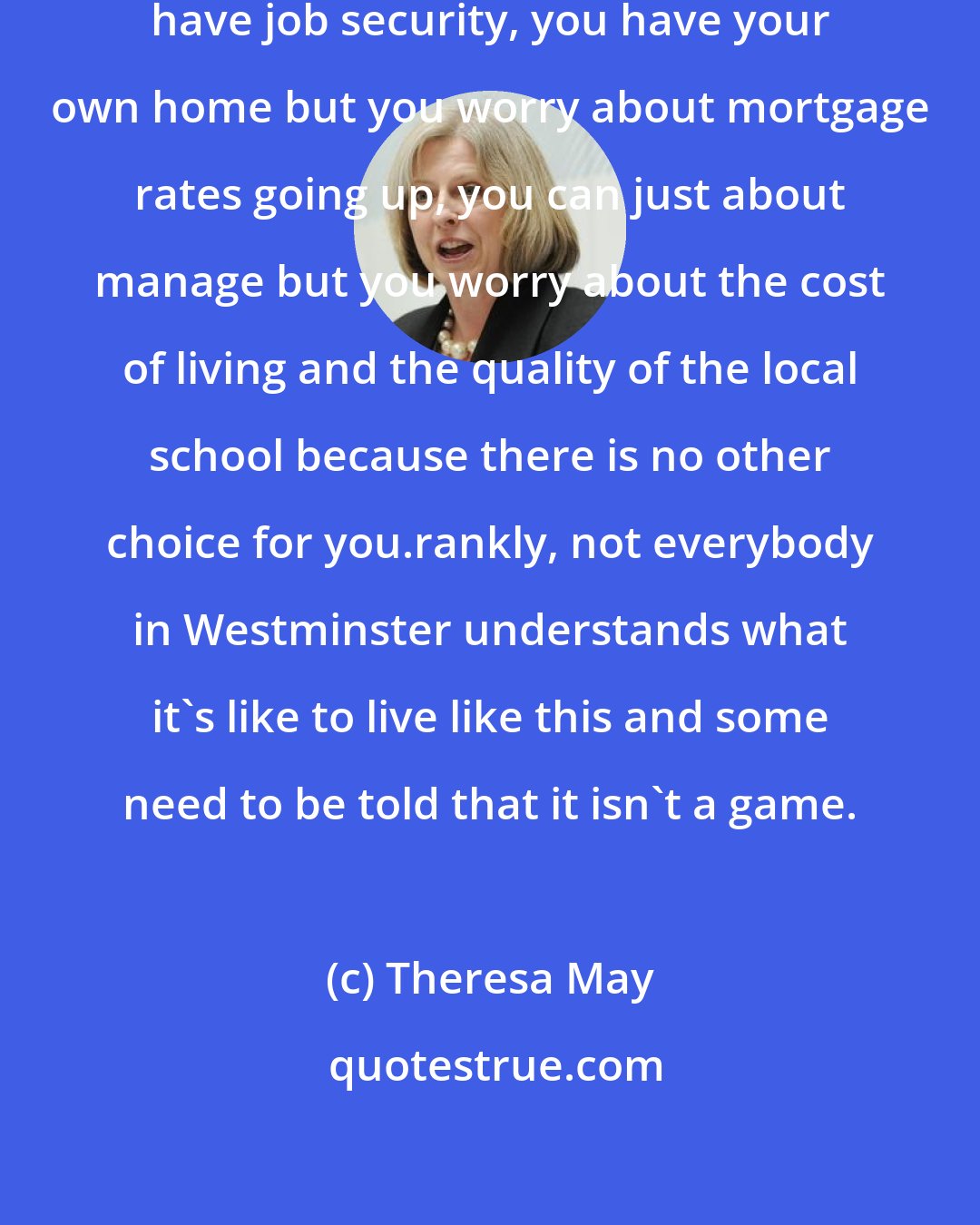 Theresa May: You have a job but you don't always have job security, you have your own home but you worry about mortgage rates going up, you can just about manage but you worry about the cost of living and the quality of the local school because there is no other choice for you.rankly, not everybody in Westminster understands what it's like to live like this and some need to be told that it isn't a game.