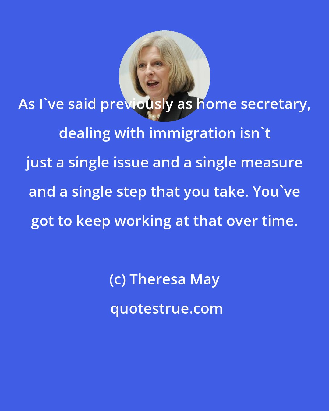 Theresa May: As I've said previously as home secretary, dealing with immigration isn't just a single issue and a single measure and a single step that you take. You've got to keep working at that over time.
