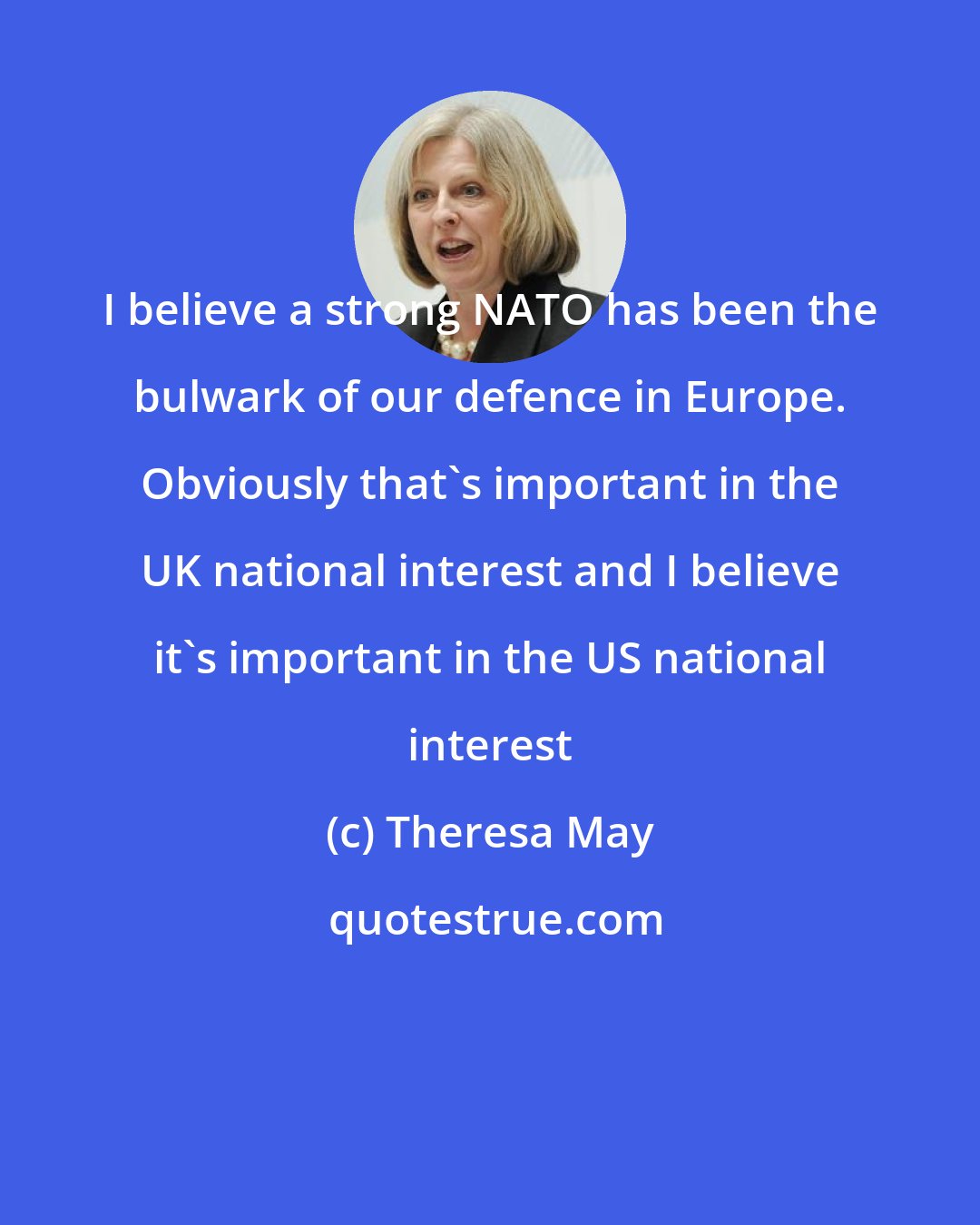 Theresa May: I believe a strong NATO has been the bulwark of our defence in Europe. Obviously that's important in the UK national interest and I believe it's important in the US national interest