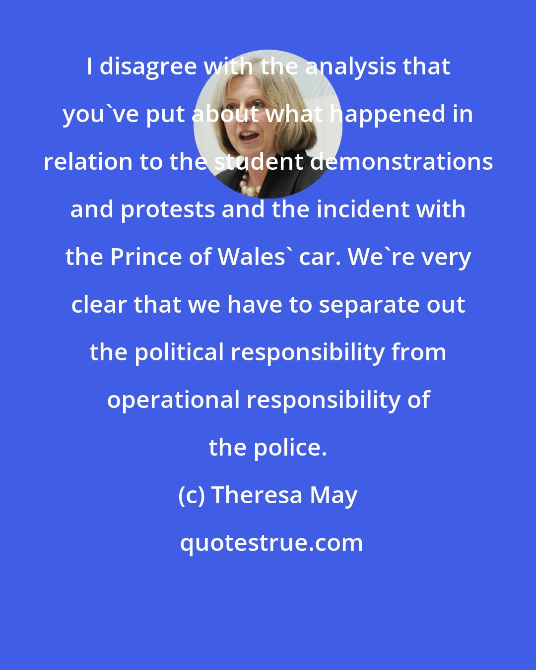 Theresa May: I disagree with the analysis that you've put about what happened in relation to the student demonstrations and protests and the incident with the Prince of Wales' car. We're very clear that we have to separate out the political responsibility from operational responsibility of the police.