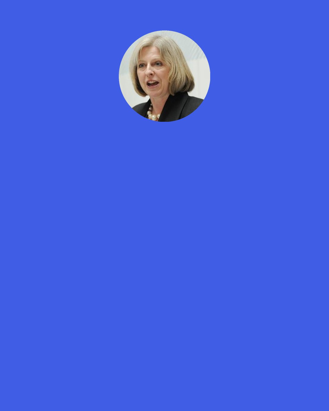 Theresa May: I had a cup of tea with Michael Howard after my appointment shortly after I became Home Secretary, and without telling tales out of school, shortly after I became Home Secretary, and he said that when people used to ask him whether he enjoyed it he'd reply that "enjoy" wasn't quite the right description.