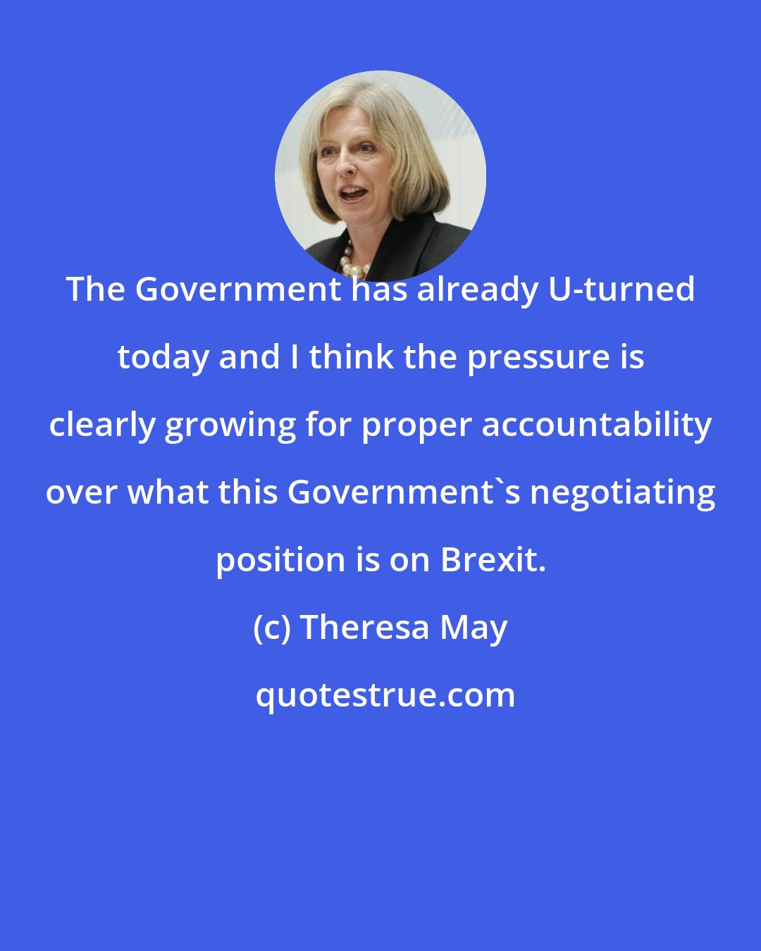 Theresa May: The Government has already U-turned today and I think the pressure is clearly growing for proper accountability over what this Government's negotiating position is on Brexit.