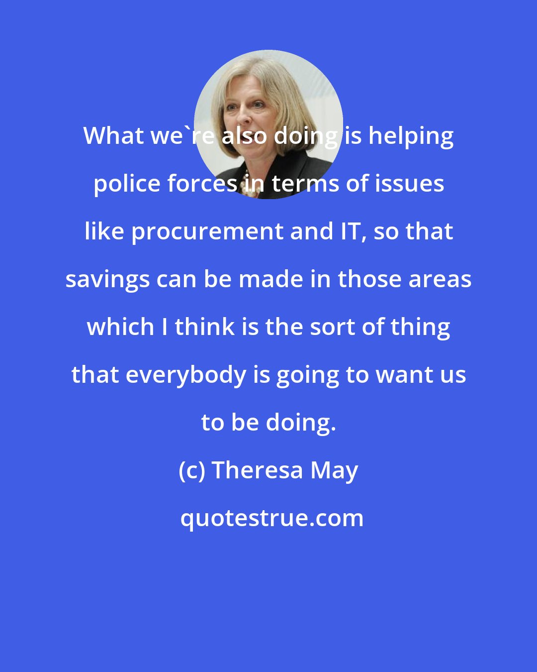 Theresa May: What we're also doing is helping police forces in terms of issues like procurement and IT, so that savings can be made in those areas which I think is the sort of thing that everybody is going to want us to be doing.