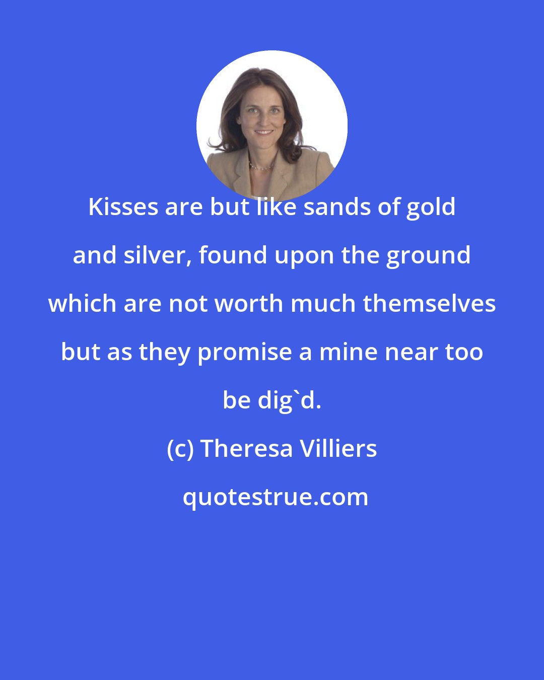 Theresa Villiers: Kisses are but like sands of gold and silver, found upon the ground which are not worth much themselves but as they promise a mine near too be dig'd.