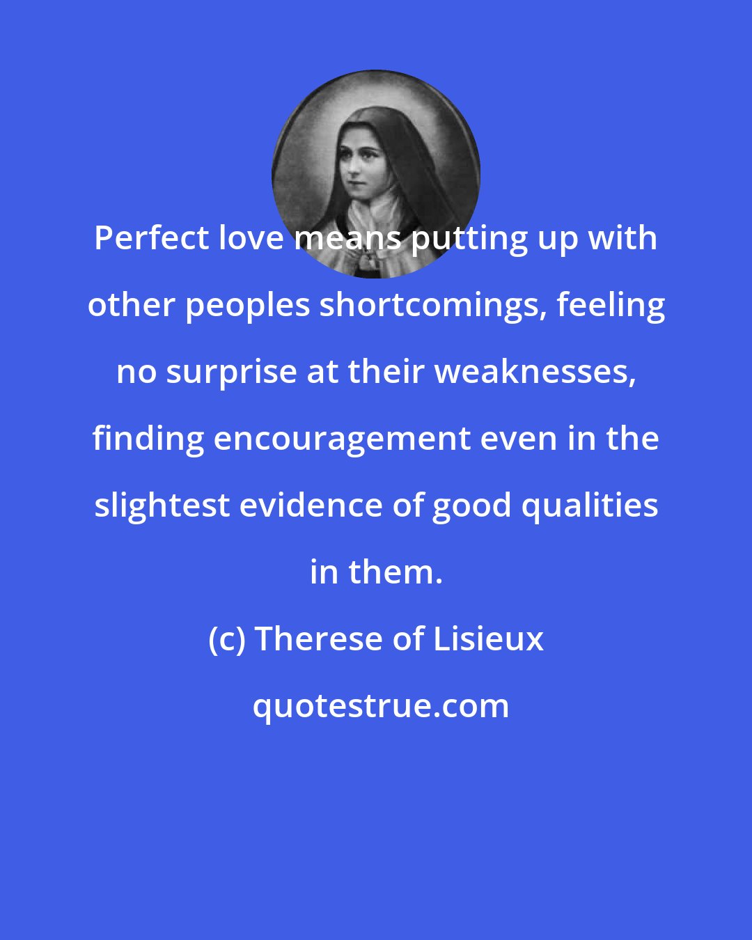 Therese of Lisieux: Perfect love means putting up with other peoples shortcomings, feeling no surprise at their weaknesses, finding encouragement even in the slightest evidence of good qualities in them.