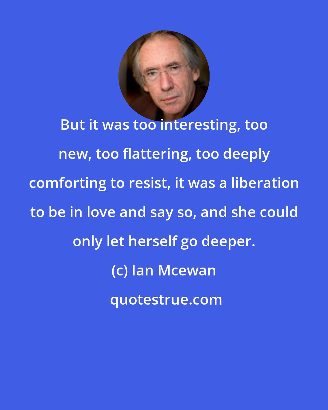 Ian Mcewan: But it was too interesting, too new, too flattering, too deeply comforting to resist, it was a liberation to be in love and say so, and she could only let herself go deeper.