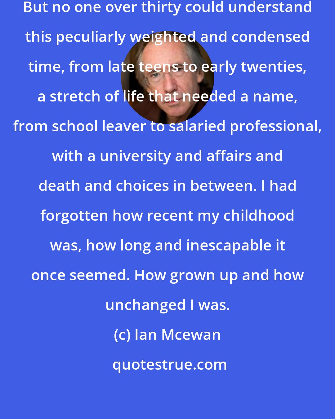 Ian Mcewan: Four or five years - nothing at all. But no one over thirty could understand this peculiarly weighted and condensed time, from late teens to early twenties, a stretch of life that needed a name, from school leaver to salaried professional, with a university and affairs and death and choices in between. I had forgotten how recent my childhood was, how long and inescapable it once seemed. How grown up and how unchanged I was.