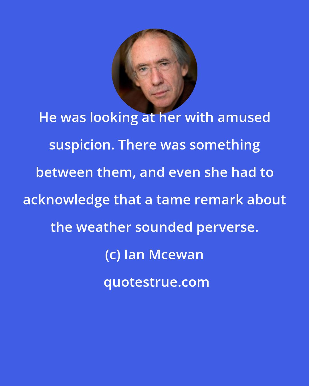 Ian Mcewan: He was looking at her with amused suspicion. There was something between them, and even she had to acknowledge that a tame remark about the weather sounded perverse.