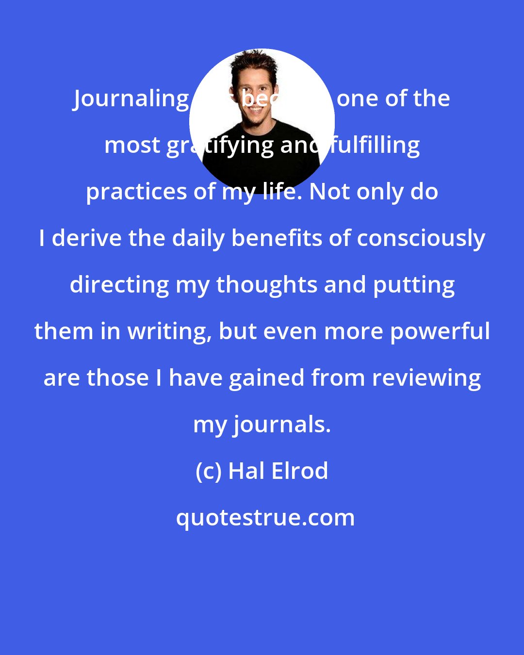 Hal Elrod: Journaling has become one of the most gratifying and fulfilling practices of my life. Not only do I derive the daily benefits of consciously directing my thoughts and putting them in writing, but even more powerful are those I have gained from reviewing my journals.