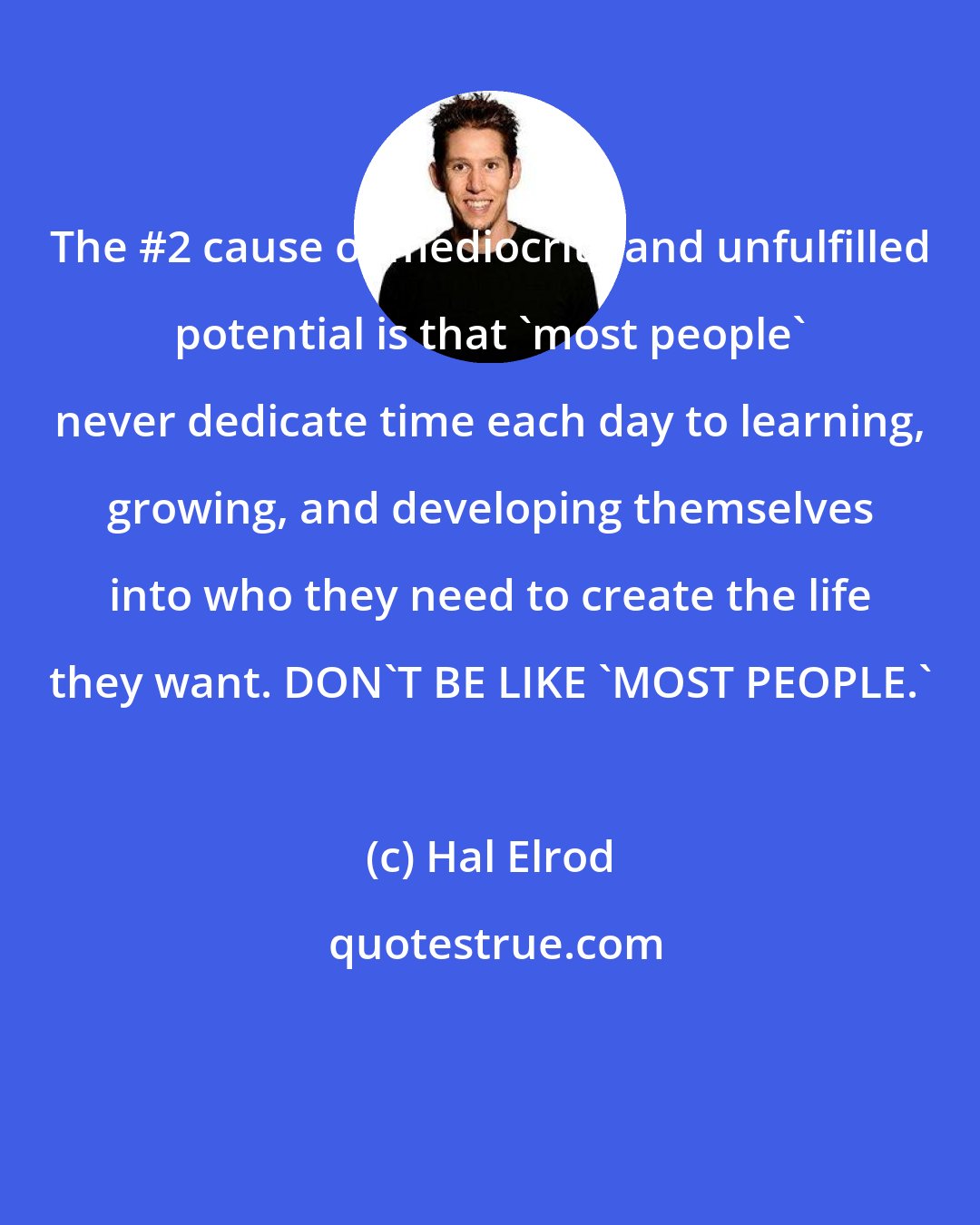 Hal Elrod: The #2 cause of mediocrity and unfulfilled potential is that 'most people' never dedicate time each day to learning, growing, and developing themselves into who they need to create the life they want. DON'T BE LIKE 'MOST PEOPLE.'