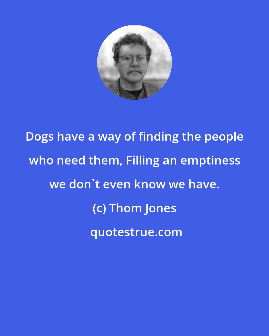 Thom Jones: Dogs have a way of finding the people who need them, Filling an emptiness we don't even know we have.