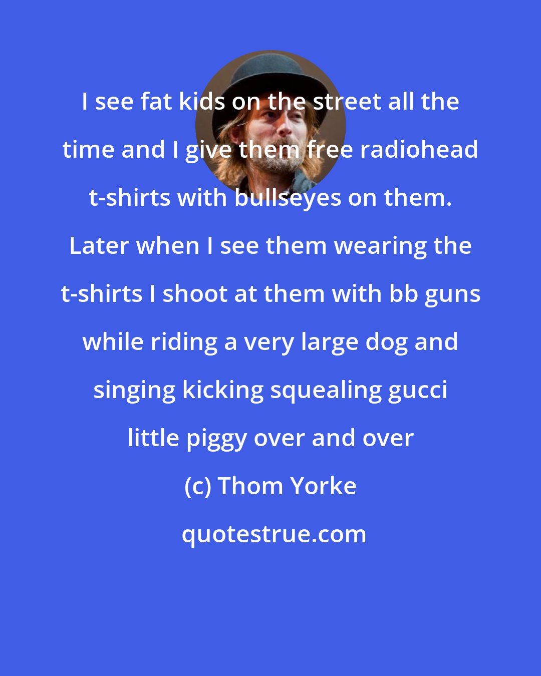 Thom Yorke: I see fat kids on the street all the time and I give them free radiohead t-shirts with bullseyes on them. Later when I see them wearing the t-shirts I shoot at them with bb guns while riding a very large dog and singing kicking squealing gucci little piggy over and over