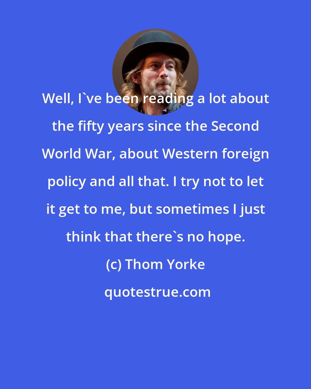 Thom Yorke: Well, I've been reading a lot about the fifty years since the Second World War, about Western foreign policy and all that. I try not to let it get to me, but sometimes I just think that there's no hope.