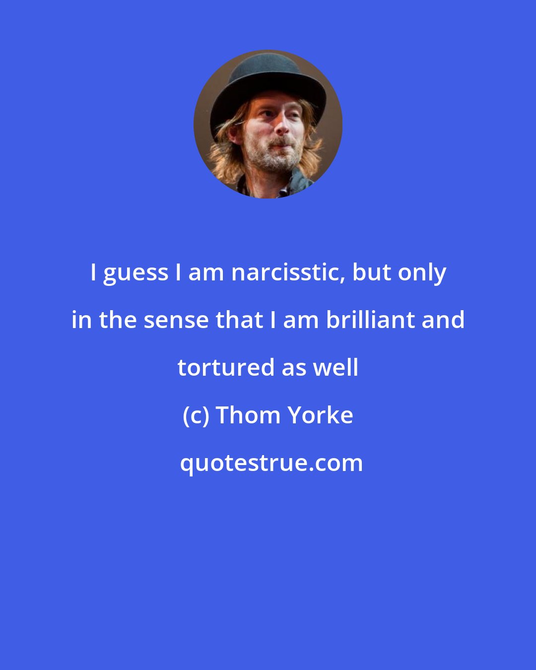 Thom Yorke: I guess I am narcisstic, but only in the sense that I am brilliant and tortured as well