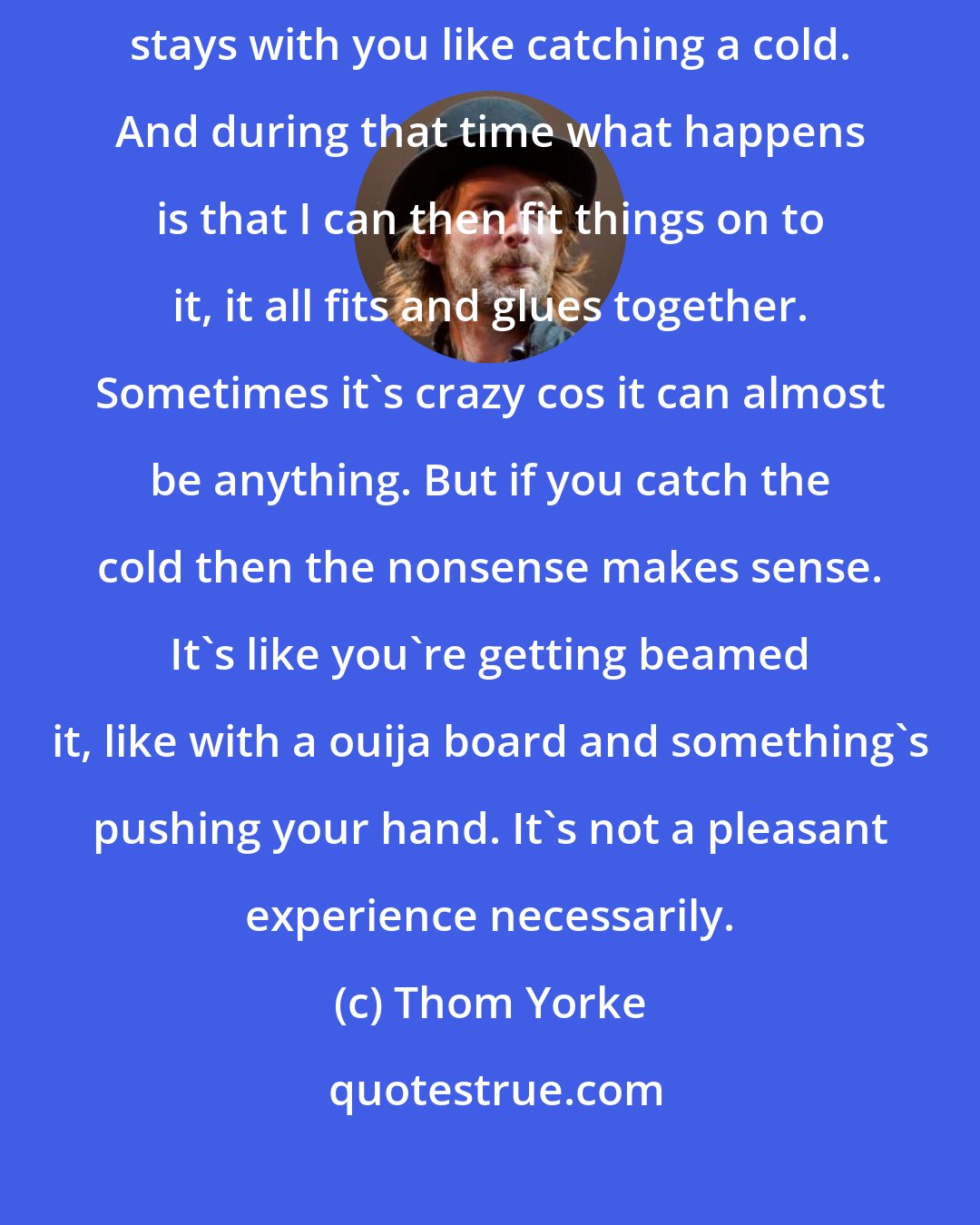 Thom Yorke: What happens a lot with songwriting is that a melody or rhythm or something stays with you like catching a cold. And during that time what happens is that I can then fit things on to it, it all fits and glues together. Sometimes it's crazy cos it can almost be anything. But if you catch the cold then the nonsense makes sense. It's like you're getting beamed it, like with a ouija board and something's pushing your hand. It's not a pleasant experience necessarily.