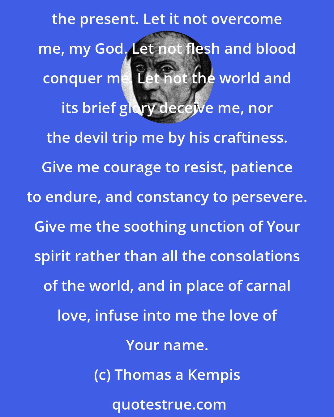 Thomas a Kempis: My God, Sweetness beyond words, make bitter all the carnal comfort that draws me from love of the eternal and lures me to its evil self by the sight of some delightful good in the present. Let it not overcome me, my God. Let not flesh and blood conquer me. Let not the world and its brief glory deceive me, nor the devil trip me by his craftiness. Give me courage to resist, patience to endure, and constancy to persevere. Give me the soothing unction of Your spirit rather than all the consolations of the world, and in place of carnal love, infuse into me the love of Your name.