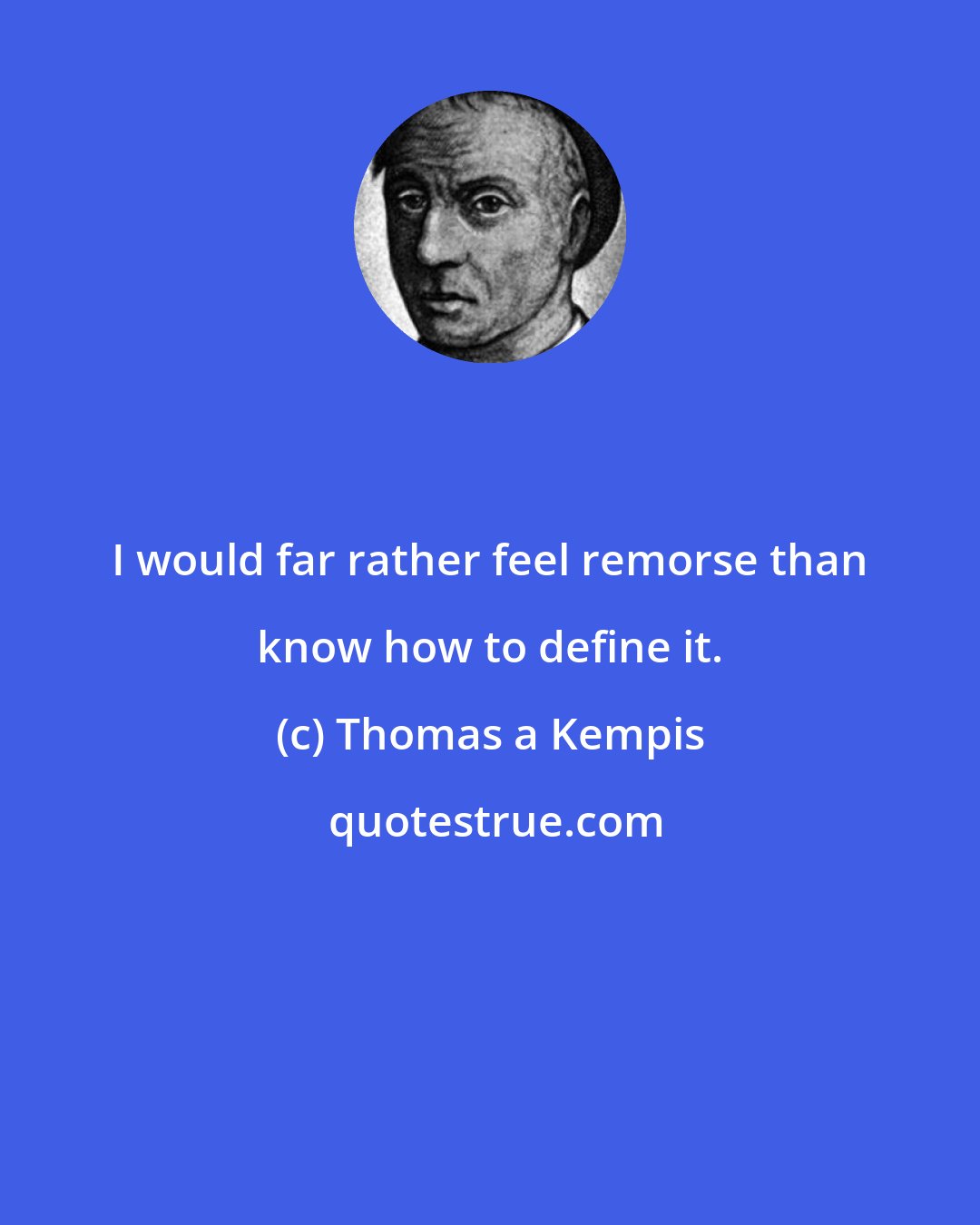 Thomas a Kempis: I would far rather feel remorse than know how to define it.