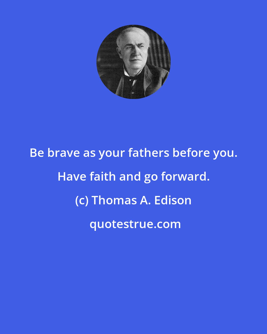 Thomas A. Edison: Be brave as your fathers before you. Have faith and go forward.