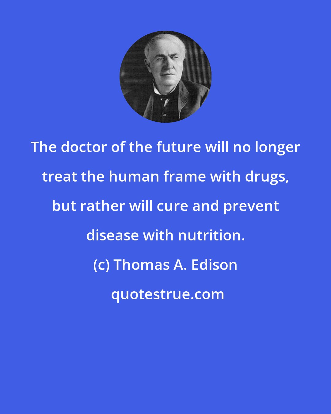 Thomas A. Edison: The doctor of the future will no longer treat the human frame with drugs, but rather will cure and prevent disease with nutrition.