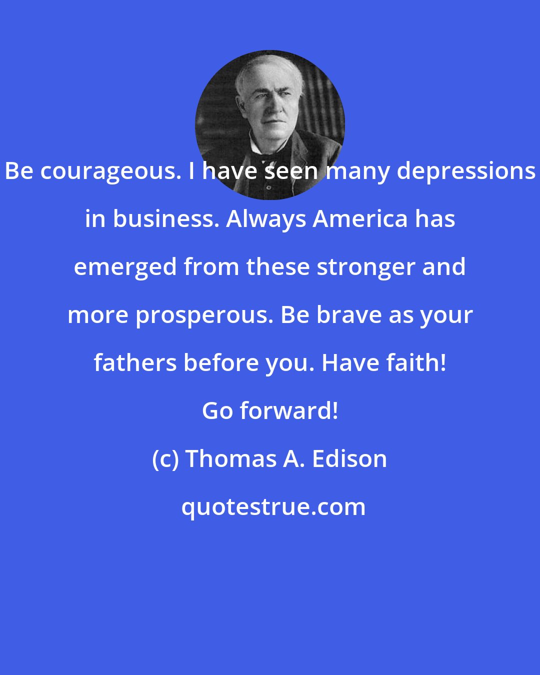Thomas A. Edison: Be courageous. I have seen many depressions in business. Always America has emerged from these stronger and more prosperous. Be brave as your fathers before you. Have faith! Go forward!