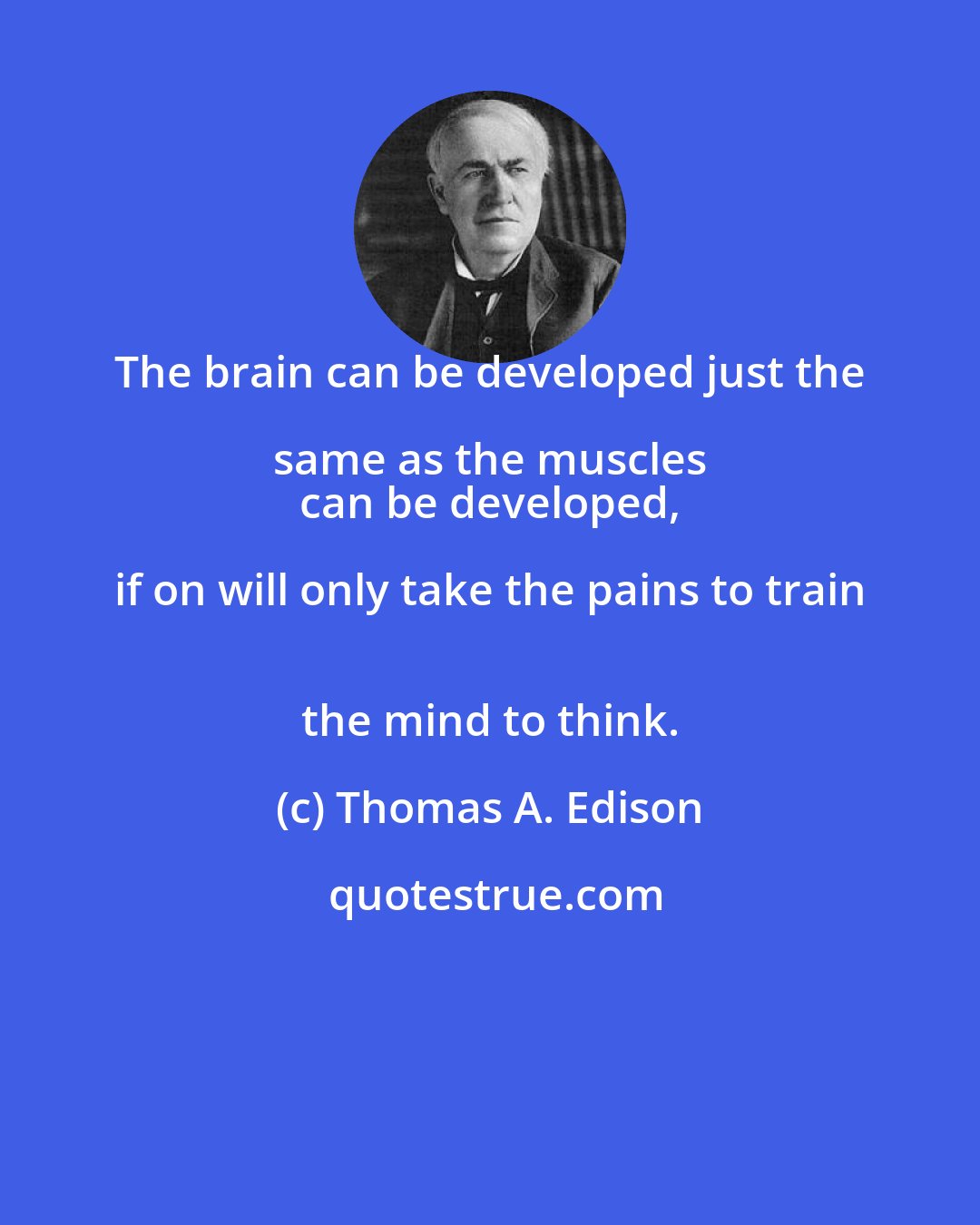 Thomas A. Edison: The brain can be developed just the same as the muscles 
 can be developed, if on will only take the pains to train 
 the mind to think.