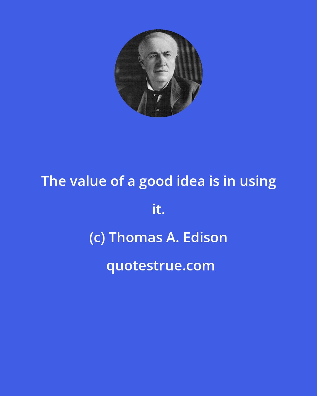Thomas A. Edison: The value of a good idea is in using it.