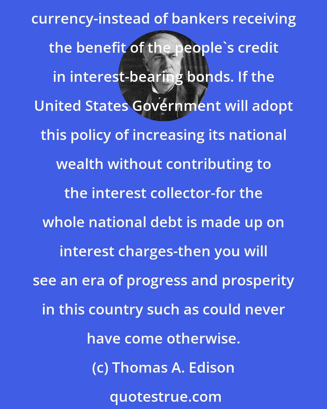 Thomas A. Edison: It is the people who constitute the basis of Government credit. Why then cannot the people have benefit of their own gilt-edge credit by receiving non-interest bearing currency-instead of bankers receiving the benefit of the people's credit in interest-bearing bonds. If the United States Government will adopt this policy of increasing its national wealth without contributing to the interest collector-for the whole national debt is made up on interest charges-then you will see an era of progress and prosperity in this country such as could never have come otherwise.
