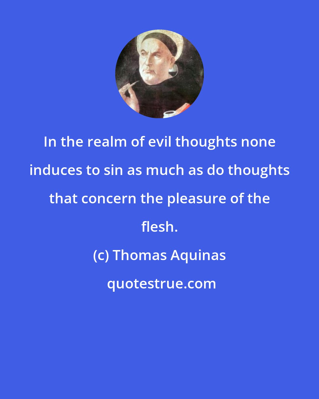 Thomas Aquinas: In the realm of evil thoughts none induces to sin as much as do thoughts that concern the pleasure of the flesh.