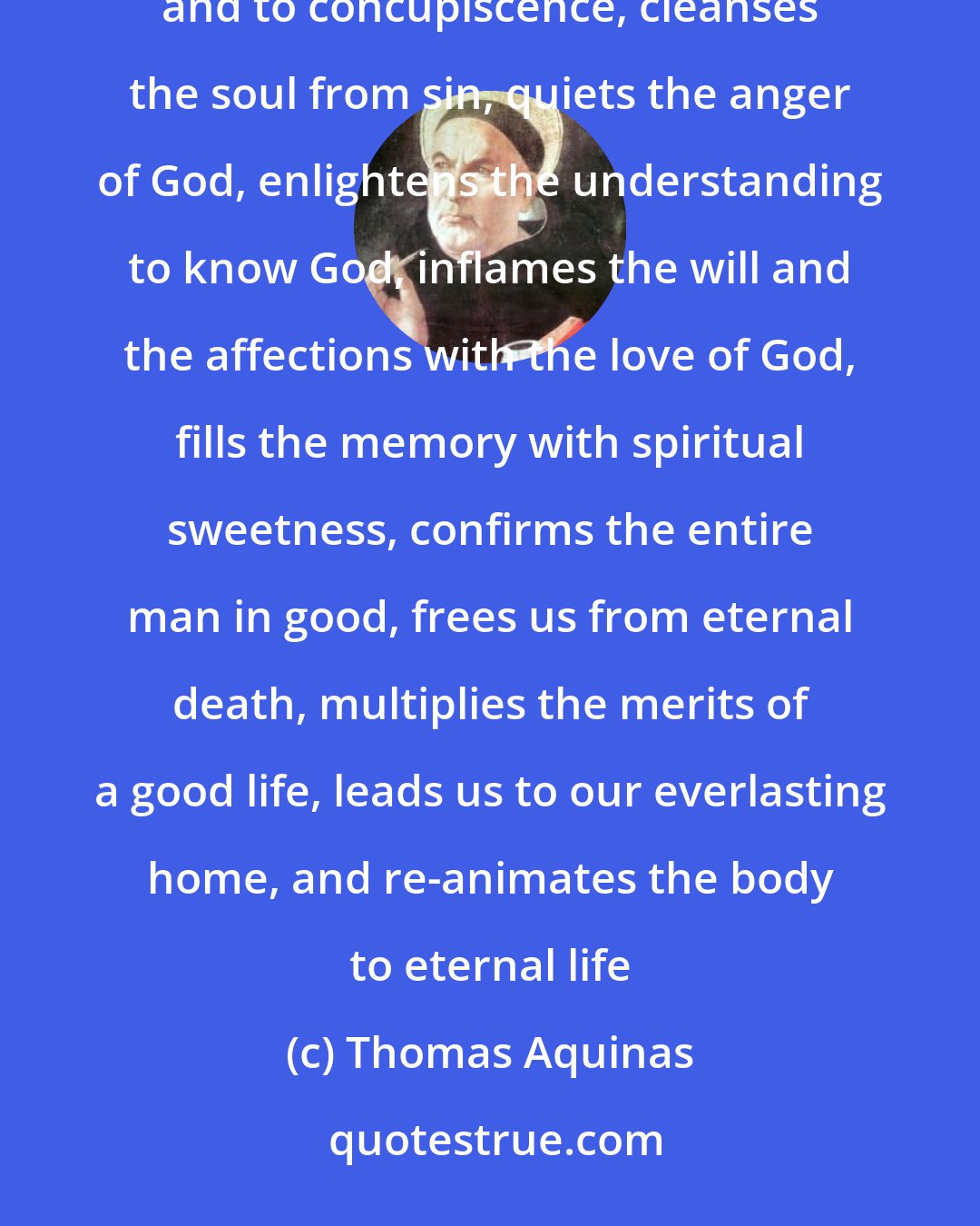 Thomas Aquinas: The Sacrament of the Body of the Lord puts the demons to flight, defends us against the incentives to vice and to concupiscence, cleanses the soul from sin, quiets the anger of God, enlightens the understanding to know God, inflames the will and the affections with the love of God, fills the memory with spiritual sweetness, confirms the entire man in good, frees us from eternal death, multiplies the merits of a good life, leads us to our everlasting home, and re-animates the body to eternal life