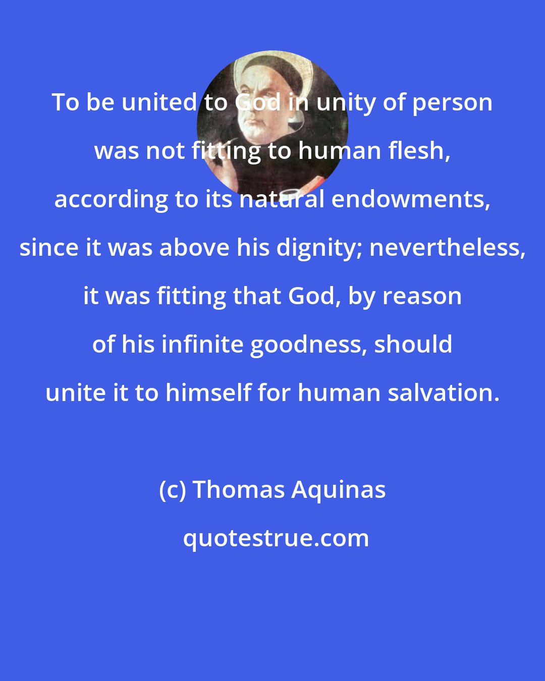 Thomas Aquinas: To be united to God in unity of person was not fitting to human flesh, according to its natural endowments, since it was above his dignity; nevertheless, it was fitting that God, by reason of his infinite goodness, should unite it to himself for human salvation.