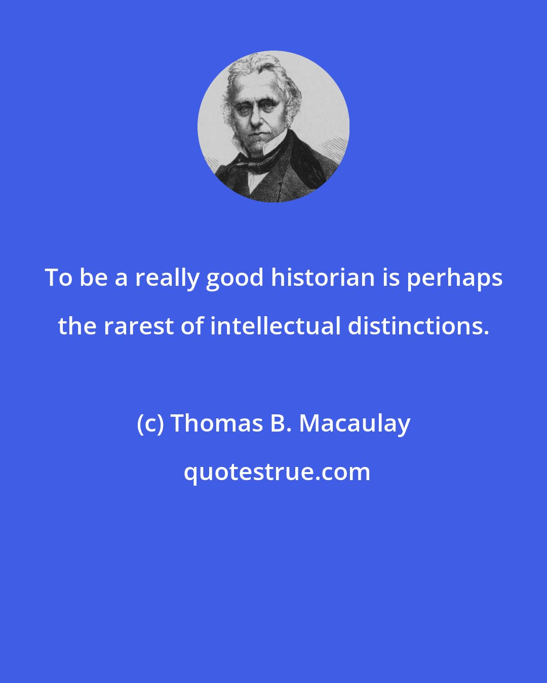 Thomas B. Macaulay: To be a really good historian is perhaps the rarest of intellectual distinctions.