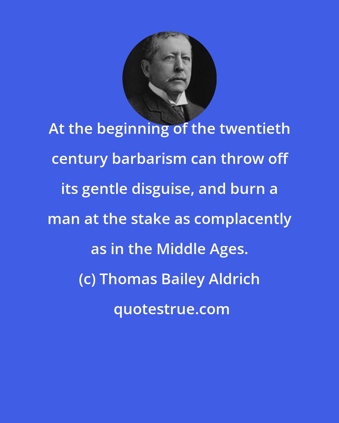 Thomas Bailey Aldrich: At the beginning of the twentieth century barbarism can throw off its gentle disguise, and burn a man at the stake as complacently as in the Middle Ages.
