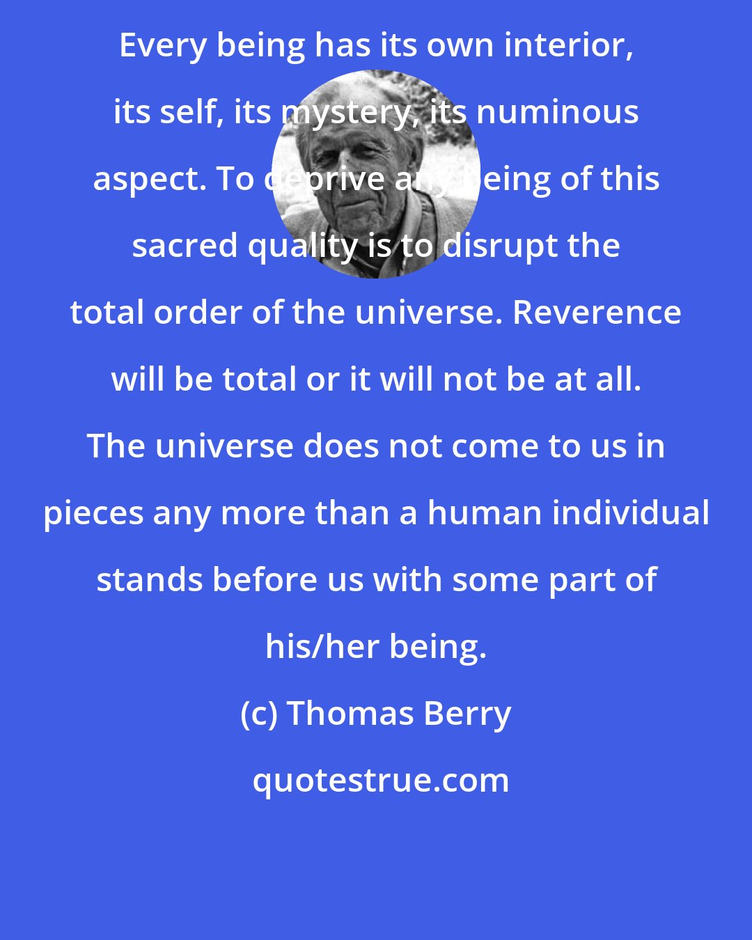 Thomas Berry: Every being has its own interior, its self, its mystery, its numinous aspect. To deprive any being of this sacred quality is to disrupt the total order of the universe. Reverence will be total or it will not be at all. The universe does not come to us in pieces any more than a human individual stands before us with some part of his/her being.