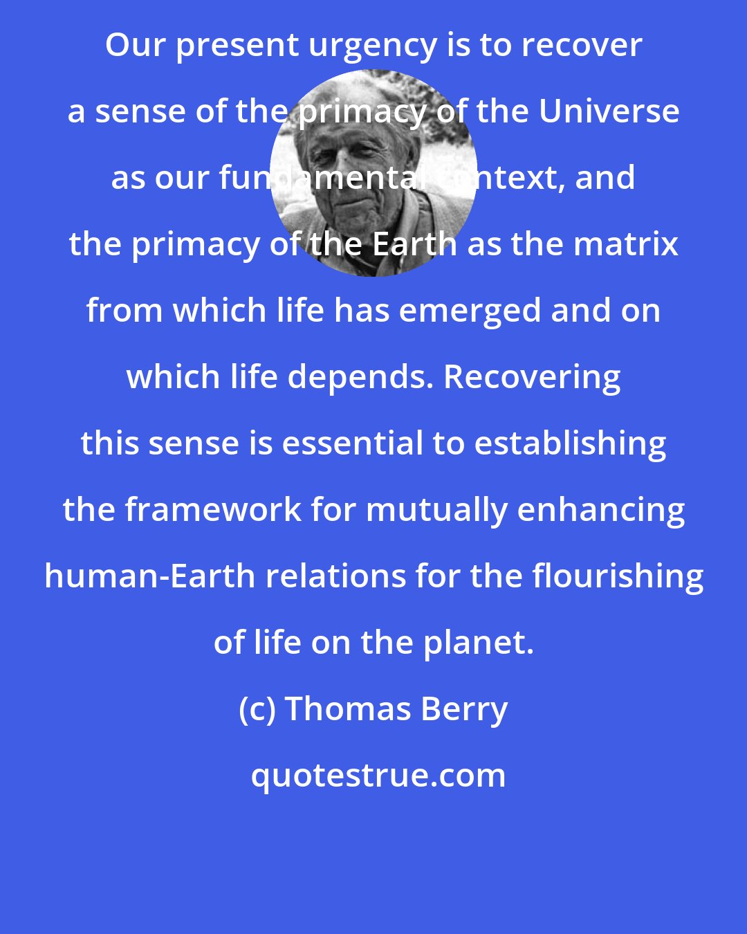 Thomas Berry: Our present urgency is to recover a sense of the primacy of the Universe as our fundamental context, and the primacy of the Earth as the matrix from which life has emerged and on which life depends. Recovering this sense is essential to establishing the framework for mutually enhancing human-Earth relations for the flourishing of life on the planet.