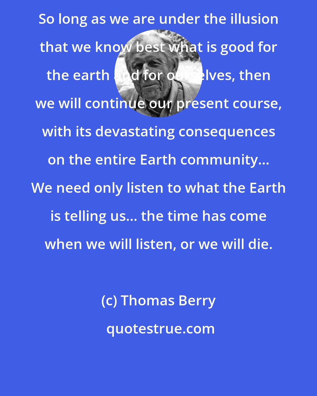 Thomas Berry: So long as we are under the illusion that we know best what is good for the earth and for ourselves, then we will continue our present course, with its devastating consequences on the entire Earth community... We need only listen to what the Earth is telling us... the time has come when we will listen, or we will die.