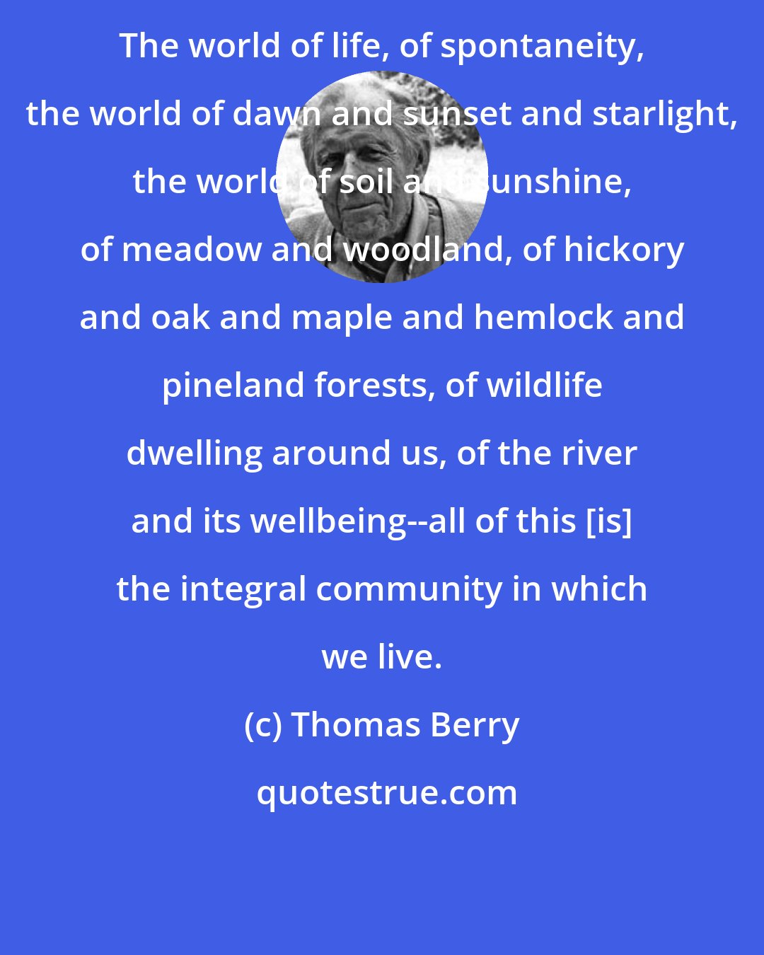 Thomas Berry: The world of life, of spontaneity, the world of dawn and sunset and starlight, the world of soil and sunshine, of meadow and woodland, of hickory and oak and maple and hemlock and pineland forests, of wildlife dwelling around us, of the river and its wellbeing--all of this [is] the integral community in which we live.