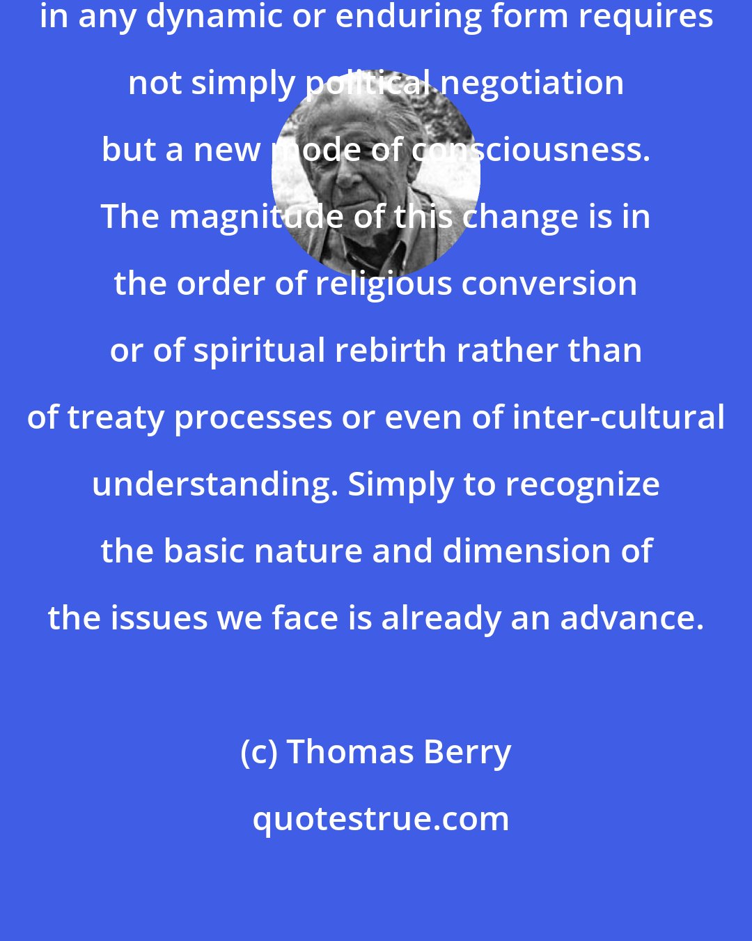 Thomas Berry: To attain peace among the nations in any dynamic or enduring form requires not simply political negotiation but a new mode of consciousness. The magnitude of this change is in the order of religious conversion or of spiritual rebirth rather than of treaty processes or even of inter-cultural understanding. Simply to recognize the basic nature and dimension of the issues we face is already an advance.